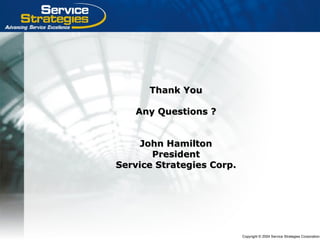 Copyright © 2004 Service Strategies Corporation
Thank YouThank You
Any Questions ?Any Questions ?
John HamiltonJohn Hamilton
PresidentPresident
Service Strategies Corp.Service Strategies Corp.
 