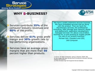 Copyright © 2004 Service Strategies Corporation
WHYWHY SS-BUSINESS?-BUSINESS?
Services contribute 35% of the
computer industry revenues and
60% of the profits.
Services deliver 61% gross profit
margin and 30% growth rate to
top-performing organizations.
Services have an average gross
margins that are more than 50
percent higher than products.
“We have a pretty extensive services business.
We have embedded services that go along
with the product. Then we have the
discretionary services, the professional
consulting, SAN (storage area network) design
and deployment, application development,
managed services--it's about a $2.6 billion
business for us and growing at roughly double
the rate of our product business.”
Michael Dell, President and CEO,
Dell Computer
(1) Source: The State of S-Business. James A. Alexander, AFSMI. 2002.
(2) How to Make After-Sales Services Pay Off. Bundschuh & Dezvane. McKinsey
Quarterly 2003 Number 4.
(3) DFBA Worldwide High-Tech Equipment Services Database
 