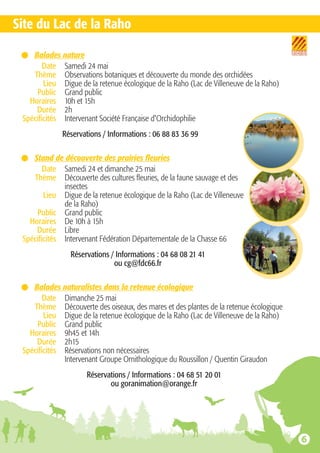 Balades nature
Date Samedi 24 mai
Thème Observations botaniques et découverte du monde des orchidées
Lieu Digue de la retenue écologique de la Raho (Lac de Villeneuve de la Raho)
Public Grand public
Horaires 10h et 15h
Durée 2h
Spécificités Intervenant Société Française d'Orchidophilie
Réservations / Informations : 06 88 83 36 99
Stand de découverte des prairies fleuries
Date Samedi 24 et dimanche 25 mai
Thème Découverte des cultures fleuries, de la faune sauvage et des
insectes
Lieu Digue de la retenue écologique de la Raho (Lac de Villeneuve
de la Raho)
Public Grand public
Horaires De 10h à 15h
Durée Libre
Spécificités Intervenant Fédération Départementale de la Chasse 66
Réservations / Informations : 04 68 08 21 41
ou cg@fdc66.fr
Balades naturalistes dans la retenue écologique
Date Dimanche 25 mai
Thème Découverte des oiseaux, des mares et des plantes de la retenue écologique
Lieu Digue de la retenue écologique de la Raho (Lac de Villeneuve de la Raho)
Public Grand public
Horaires 9h45 et 14h
Durée 2h15
Spécificités Réservations non nécessaires
Intervenant Groupe Ornithologique du Roussillon / Quentin Giraudon
Réservations / Informations : 04 68 51 20 01
ou goranimation@orange.fr
Site du Lac de la Raho
 