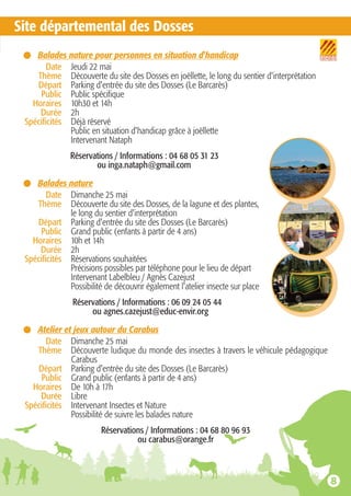 Site départemental des Dosses
Balades nature pour personnes en situation d'handicap
Date Jeudi 22 mai
Thème Découverte du site des Dosses en joëllette, le long du sentier d'interprétation
Départ Parking d'entrée du site des Dosses (Le Barcarès)
Public Public spécifique
Horaires 10h30 et 14h
Durée 2h
Spécificités Déjà réservé
Public en situation d'handicap grâce à joëllette
Intervenant Nataph
Réservations / Informations : 04 68 05 31 23
ou inga.nataph@gmail.com
Balades nature
Date Dimanche 25 mai
Thème Découverte du site des Dosses, de la lagune et des plantes,
le long du sentier d'interprétation
Départ Parking d'entrée du site des Dosses (Le Barcarès)
Public Grand public (enfants à partir de 4 ans)
Horaires 10h et 14h
Durée 2h
Spécificités Réservations souhaitées
Précisions possibles par téléphone pour le lieu de départ
Intervenant Labelbleu / Agnès Cazejust
Possibilité de découvrir également l'atelier insecte sur place
Réservations / Informations : 06 09 24 05 44
ou agnes.cazejust@educ-envir.org
Atelier et jeux autour du Carabus
Date Dimanche 25 mai
Thème Découverte ludique du monde des insectes à travers le véhicule pédagogique
Carabus
Départ Parking d'entrée du site des Dosses (Le Barcarès)
Public Grand public (enfants à partir de 4 ans)
Horaires De 10h à 17h
Durée Libre
Spécificités Intervenant Insectes et Nature
Possibilité de suivre les balades nature
Réservations / Informations : 04 68 80 96 93
ou carabus@orange.fr
 