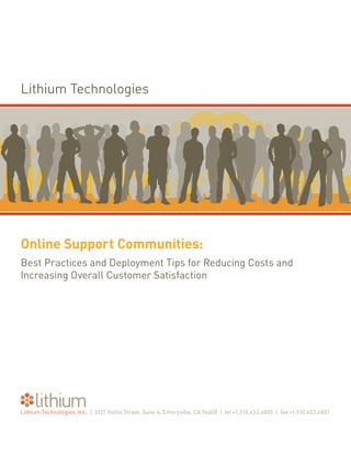 Lithium Technologies




Online Support Communities:
Best Practices and Deployment Tips for Reducing Costs and
Increasing Overall Customer Satisfaction




Lithium Technologies, Inc. | 6121 Hollis Street, Suite 4, Emeryville, CA 94608 | tel +1.510.653.6800 | fax +1.510.653.6801
 