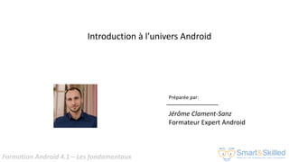Formation Android 4.1 – Les fondamentaux
Introduction à l’univers Android
Préparée par:
Jérôme Clament-Sanz
Formateur Expert Android
 