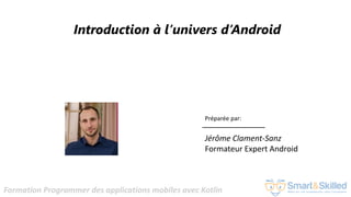Formation Programmer des applications mobiles avec Kotlin
Introduction à l’univers d’Android
Préparée par:
Jérôme Clament-Sanz
Formateur Expert Android
 