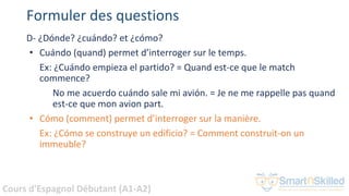 Cours d'Espagnol Débutant (A1-A2)
Formuler des questions
D- ¿Dónde? ¿cuándo? et ¿cómo?
• Cuándo (quand) permet d’interroger sur le temps.
Ex: ¿Cuándo empieza el partido? = Quand est-ce que le match
commence?
No me acuerdo cuándo sale mi avión. = Je ne me rappelle pas quand
est-ce que mon avion part.
• Cómo (comment) permet d’interroger sur la manière.
Ex: ¿Cómo se construye un edificio? = Comment construit-on un
immeuble?
 
