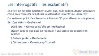 Cours d'Espagnol Débutant (A1-A2)
Les interrogatifs = les exclamatifs
En effet, on emploie également quién, qué, cuál, cuánto, dónde, cuándo et
cómo pour formuler des phrases exclamatives directes ou indirectes.
On insère un point d’exclamation à l’envers “¡” pour démarrer une phrase.
Ex: ¡Qué vista! = Quelle vue!
¡Qué lista! = Qu’est-ce qu’elle est intelligente!
¡Quién sabe lo que pasa en realidad! = Qui sait ce qui se passe en
réalité!
¡ Cuánta gente! = Quelle foule!
¡ Cómo corre! = Qu’est-ce qu’il court!
 