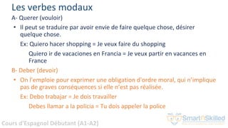 Cours d'Espagnol Débutant (A1-A2)
Les verbes modaux
A- Querer (vouloir)
• Il peut se traduire par avoir envie de faire quelque chose, désirer
quelque chose.
Ex: Quiero hacer shopping = Je veux faire du shopping
Quiero ir de vacaciones en Francia = Je veux partir en vacances en
France
B- Deber (devoir)
• On l’emploie pour exprimer une obligation d'ordre moral, qui n’implique
pas de graves conséquences si elle n’est pas réalisée.
Ex: Debo trabajar = Je dois travailler
Debes llamar a la policia = Tu dois appeler la police
 