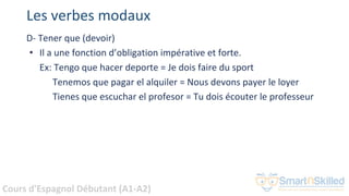 Cours d'Espagnol Débutant (A1-A2)
Les verbes modaux
D- Tener que (devoir)
• Il a une fonction d’obligation impérative et forte.
Ex: Tengo que hacer deporte = Je dois faire du sport
Tenemos que pagar el alquiler = Nous devons payer le loyer
Tienes que escuchar el profesor = Tu dois écouter le professeur
 