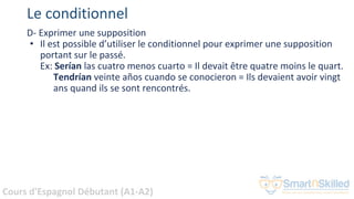 Cours d'Espagnol Débutant (A1-A2)
Le conditionnel
D- Exprimer une supposition
• Il est possible d’utiliser le conditionnel pour exprimer une supposition
portant sur le passé.
Ex: Serían las cuatro menos cuarto = Il devait être quatre moins le quart.
Tendrían veinte años cuando se conocieron = Ils devaient avoir vingt
ans quand ils se sont rencontrés.
 