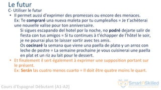 Cours d'Espagnol Débutant (A1-A2)
Le futur
C- Utiliser le futur
• Il permet aussi d’exprimer des promesses ou encore des menaces.
Ex: Te compraré una nueva maleta por tu cumpleaños = Je t’achèterai
une nouvelle valise pour ton anniversaire.
Si sigues escapando del hotel por la noche, no podré dejarte salir de
fiesta con tus amigos = Si tu continues à t’échapper de l’hôtel le soir,
je ne pourrai plus te laisser sortir avec tes amis.
Os cocinaré la semana que viene una paella de plato y un arroz con
leche de postre = La semaine prochaine je vous cuisinerai une paella
en plat et un riz au lait pour le dessert.
• Et finalement il sert également à exprimer une supposition portant sur
le présent.
Ex: Serán las cuatro menos cuarto = Il doit être quatre moins le quart.
 