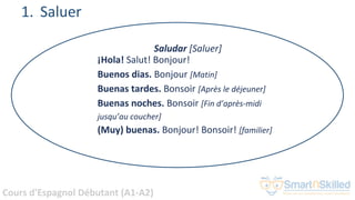 Cours d'Espagnol Débutant (A1-A2)
1. Saluer
Saludar [Saluer]
¡Hola! Salut! Bonjour!
Buenos dias. Bonjour [Matin]
Buenas tardes. Bonsoir [Après le déjeuner]
Buenas noches. Bonsoir [Fin d’après-midi
jusqu’au coucher]
(Muy) buenas. Bonjour! Bonsoir! [familier]
 