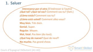 Cours d'Espagnol Débutant (A1-A2)
1. Saluer
Interesarse por el otro [S’intéresser à l’autre]
¿Qué tal? ¿Qué tal vas? Comment vas-tu? [fam.]
¿Cómo estás?Comment vas-tu?
¿Cómo está usted? Comment allez-vous?
Muy bien. Très bien.
Genial. Super.
Regular. Moyen.
Mal, fatal. Pas bien (du tout).
¿Qué hay de nuevo? Quoi de neuf?
No mucho. Pas grand chose.
 
