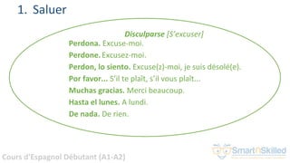 Cours d'Espagnol Débutant (A1-A2)
1. Saluer
Disculparse [S’excuser]
Perdona. Excuse-moi.
Perdone.Excusez-moi.
Perdon, lo siento. Excuse(z)-moi, je suis désolé(e).
Por favor... S’il te plaît, s’il vous plaît...
Muchas gracias. Merci beaucoup.
Hasta el lunes. A lundi.
De nada. De rien.
 