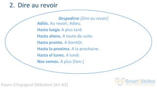 Cours d'Espagnol Débutant (A1-A2)
2. Dire au revoir
Despedirse [Dire au revoir]
Adiós. Au revoir, Adieu.
Hasta luego.A plus tard.
Hasta ahora. A toute de suite.
Hasta pronto. A bientôt.
Hasta la proxima. A la prochaine.
Hasta el lunes. A lundi.
Nos vemos. A plus [fam.]
 