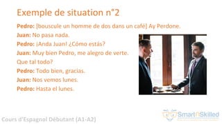 Cours d'Espagnol Débutant (A1-A2)
Exemple de situation n°2
Pedro: [bouscule un homme de dos dans un café] Ay Perdone.
Juan: No pasa nada.
Pedro: ¡Anda Juan! ¿Cómo estás?
Juan: Muy bien Pedro, me alegro de verte.
Que tal todo?
Pedro: Todo bien, gracias.
Juan: Nos vemos lunes.
Pedro: Hasta el lunes.
 