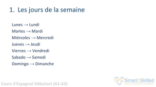 Cours d'Espagnol Débutant (A1-A2)
1. Les jours de la semaine
Lunes → Lundi
Martes → Mardi
Miércoles → Mercredi
Jueves → Jeudi
Viernes → Vendredi
Sabado → Samedi
Domingo → Dimanche
 