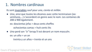 Cours d'Espagnol Débutant (A1-A2)
1. Nombres cardinaux
Ils sont invariables sauf pour uno, ciento et millón.
● Uno, ainsi que toutes les dizaines avec cette terminaison (ex:
veintiuno,...) s’accordent en genre avec le nom. Les centaines de
200 à 900 également.
ex: doscientas jefas = deux cents cheffes
ochocientas camas = huit cents lits
● Uno perd son “o” lorsqu’il est devant un nom masculin.
ex: un año = un an
treinta y un años = trente et un ans
 