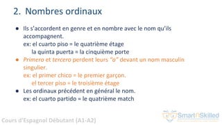 Cours d'Espagnol Débutant (A1-A2)
● Ils s’accordent en genre et en nombre avec le nom qu’ils
accompagnent.
ex: el cuarto piso = le quatrième étage
la quinta puerta = la cinquième porte
● Primero et tercero perdent leurs “o” devant un nom masculin
singulier.
ex: el primer chico = le premier garçon.
el tercer piso = le troisième étage
● Les ordinaux précédent en général le nom.
ex: el cuarto partido = le quatrième match
2. Nombres ordinaux
 