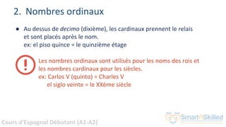 Cours d'Espagnol Débutant (A1-A2)
● Au dessus de decimo (dixième), les cardinaux prennent le relais
et sont placés après le nom.
ex: el piso quince = le quinzième étage
2. Nombres ordinaux
Les nombres ordinaux sont utilisés pour les noms des rois et
les nombres cardinaux pour les siècles.
ex: Carlos V (quinto) = Charles V
el siglo veinte = le XXème siècle
 
