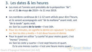 Cours d'Espagnol Débutant (A1-A2)
● Les mois et l’année sont précédés de la préposition “de”.
ex: el 21 de mayo de 2019 = le 21 mai 2019.
● Les nombres cardinaux de 1 à 12 sont utilisés pour dire l’heure,
et ils seront accompagnés soit “de la mañana” avant midi, soit
“de la tarde” après midi.
ex: Son las cuatro de la tarde = il est 16h.
● Pour les minutes, on signifie la demie en rajoutant “y media”.
ex: Son las dos y media = il est deux heures et demie.
● Pour le quart on utilise “y cuarto”et pour moins quart, c’est
“menos” (moins).
ex: Son las siete y cuarto = il est sept heures et quart.
Es la una menos cuarto = il est une heure moins quart.
3. Les dates & les heures
 