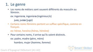 Cours d'Espagnol Débutant (A1-A2)
1. Le genre
• Les noms de métiers sont souvent différents du masculin au
féminin.
ex: ingeniero, ingeniera (ingénieur/e)
juez, jueza (juge)
• Certains noms féminins portent un suffixe spécifique, comme en
français.
ex: héroe, heroína (héros, héroïne)
• Pour certains noms, il arrive qu’ils soient distincts.
ex: padre, madre (père, mère)
hombre, mujer (homme, femme)
 