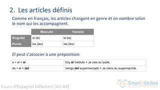Cours d'Espagnol Débutant (A1-A2)
2. Les articles définis
Comme en français, les articles changent en genre et en nombre selon
le nom qui les accompagnent.
Masculin Féminin
Singulier el (le) la (la)
Pluriel los (les) las (les)
El peut s’associer à une préposition:
a + el = al Voy al instituto = Je vais au lycée.
de + el = del Vengo del supermercado = Je viens du supermarché.
 