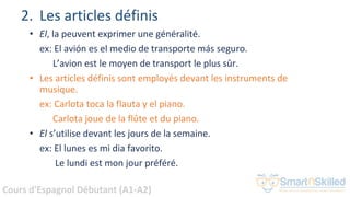 Cours d'Espagnol Débutant (A1-A2)
2. Les articles définis
• El, la peuvent exprimer une généralité.
ex: El avión es el medio de transporte más seguro.
L’avion est le moyen de transport le plus sûr.
• Les articles définis sont employés devant les instruments de
musique.
ex: Carlota toca la flauta y el piano.
Carlota joue de la flûte et du piano.
• El s’utilise devant les jours de la semaine.
ex: El lunes es mi dia favorito.
Le lundi est mon jour préféré.
 