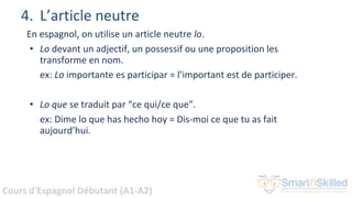 Cours d'Espagnol Débutant (A1-A2)
4. L’article neutre
En espagnol, on utilise un article neutre lo.
• Lo devant un adjectif, un possessif ou une proposition les
transforme en nom.
ex: Lo importante es participar = l’important est de participer.
• Lo que se traduit par “ce qui/ce que”.
ex: Dime lo que has hecho hoy = Dis-moi ce que tu as fait
aujourd’hui.
 