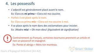 Cours d'Espagnol Débutant (A1-A2)
4. Les possessifs
• L’adjectif est généralement placé avant le nom.
Ex: Clara es mi prima = Clara est ma cousine.
• Parfois il est placé après le nom.
Ex: Clara es prima mía = Clara est ma cousine à moi.
• Il se place après le nom dans des exclamations pour insister.
Ex: ¡Madre mía! = Oh mon dieu! [équivalent de signification]
Contrairement au français, certaines tournures prennent un article et
non un possessif en espagnol.
Ex: Ponte el abrigo = Mets ton manteau.
 