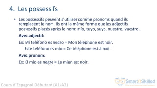 Cours d'Espagnol Débutant (A1-A2)
4. Les possessifs
• Les possessifs peuvent s’utiliser comme pronoms quand ils
remplacent le nom. Ils ont la même forme que les adjectifs
possessifs placés après le nom: mío, tuyo, suyo, nuestro, vuestro.
Avec adjectif:
Ex: Mi teléfono es negro = Mon téléphone est noir.
Este teléfono es mío = Ce téléphone est à moi.
Avec pronom:
Ex: El mío es negro = Le mien est noir.
 