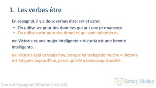 Cours d'Espagnol Débutant (A1-A2)
1. Les verbes être
En espagnol, il y a deux verbes être: ser et estar.
• On utilise ser pour des données qui ont une permanence.
• On utilise estar pour des données qui sont éphémères.
ex: Victoria es una mujer inteligente = Victoria est une femme
intelligente.
ex: Victoria está cansada hoy, porque ha trabajado mucho = Victoria
est fatiguée aujourd’hui, parce qu’elle a beaucoup travaillé.
 