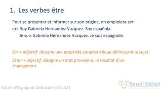 Cours d'Espagnol Débutant (A1-A2)
1. Les verbes être
Pour se présenter et informer sur son origine, on emploiera ser.
ex: Soy Gabriela Hernandez Vazquez. Soy española.
Je suis Gabriela Hernandez Vazquez. Je suis espagnole.
Ser + adjectif: désigne une propriété caractéristique définissant le sujet.
Estar + adjectif: désigne un état provisoire, le résultat d’un
changement.
 