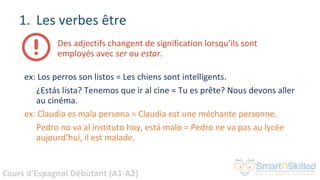 Cours d'Espagnol Débutant (A1-A2)
1. Les verbes être
Des adjectifs changent de signification lorsqu’ils sont
employés avec ser ou estar.
ex: Los perros son listos = Les chiens sont intelligents.
¿Estás lista? Tenemos que ir al cine = Tu es prête? Nous devons aller
au cinéma.
ex: Claudia es mala persona = Claudia est une méchante personne.
Pedro no va al instituto hoy, está malo = Pedro ne va pas au lycée
aujourd’hui, il est malade.
 