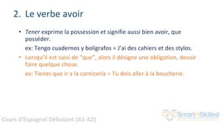 Cours d'Espagnol Débutant (A1-A2)
2. Le verbe avoir
• Tener exprime la possession et signifie aussi bien avoir, que
posséder.
ex: Tengo cuadernos y bolígrafos = J’ai des cahiers et des stylos.
• Lorsqu’il est suivi de “que”, alors il désigne une obligation, devoir
faire quelque chose.
ex: Tienes que ir a la carnicería = Tu dois aller à la boucherie.
 