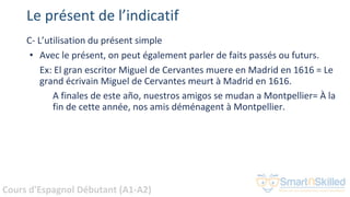 Cours d'Espagnol Débutant (A1-A2)
Le présent de l’indicatif
C- L’utilisation du présent simple
• Avec le présent, on peut également parler de faits passés ou futurs.
Ex: El gran escritor Miguel de Cervantes muere en Madrid en 1616 = Le
grand écrivain Miguel de Cervantes meurt à Madrid en 1616.
A finales de este año, nuestros amigos se mudan a Montpellier= À la
fin de cette année, nos amis déménagent à Montpellier.
 