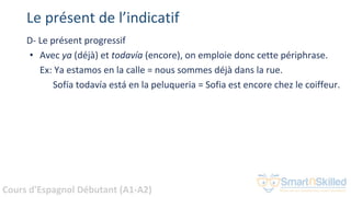 Cours d'Espagnol Débutant (A1-A2)
Le présent de l’indicatif
D- Le présent progressif
• Avec ya (déjà) et todavía (encore), on emploie donc cette périphrase.
Ex: Ya estamos en la calle = nous sommes déjà dans la rue.
Sofía todavía está en la peluqueria = Sofia est encore chez le coiffeur.
 