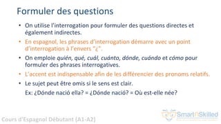 Cours d'Espagnol Débutant (A1-A2)
Formuler des questions
• On utilise l’interrogation pour formuler des questions directes et
également indirectes.
• En espagnol, les phrases d’interrogation démarre avec un point
d’interrogation à l’envers “¿”.
• On emploie quién, qué, cuál, cuánto, dónde, cuándo et cómo pour
formuler des phrases interrogatives.
• L’accent est indispensable afin de les différencier des pronoms relatifs.
• Le sujet peut être omis si le sens est clair.
Ex: ¿Dónde nació ella? = ¿Dónde nació? = Où est-elle née?
 