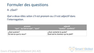 Cours d'Espagnol Débutant (A1-A2)
Formuler des questions
A- ¿Qué?
Qué a deux rôles selon s’il est pronom ou s’il est adjectif dans
l’interrogation.
pronom
“que”, ‘qu’est-ce que”, “quoi”
adjectif
“quel(s)”, quelle(s)”
¿Qué quieres?
Qu’est-ce que tu veux?
¿Qué cantante te gusta?
Quel est le chanteur qui te plaît?
 