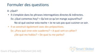 Cours d'Espagnol Débutant (A1-A2)
Formuler des questions
A- ¿Qué?
• Il s’emploie dans les phrases interrogatives directes & indirectes.
Ex: ¿Qué comemos hoy? = Qu’est-ce qu’on mange aujourd’hui?
No sé qué cocinar esta noche = Je ne sais pas quoi cuisiner ce soir.
• Il se construit également avec des prépositions.
Ex: ¿Para qué sirve este cuaderno? = A quoi sert ce cahier?
¿De qué me hablas? = De quoi tu me parles?
 
