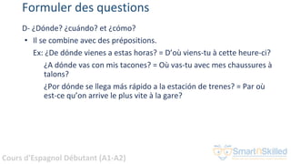 Cours d'Espagnol Débutant (A1-A2)
Formuler des questions
D- ¿Dónde? ¿cuándo? et ¿cómo?
• Il se combine avec des prépositions.
Ex: ¿De dónde vienes a estas horas? = D’où viens-tu à cette heure-ci?
¿A dónde vas con mis tacones? = Où vas-tu avec mes chaussures à
talons?
¿Por dónde se llega más rápido a la estación de trenes? = Par où
est-ce qu’on arrive le plus vite à la gare?
 