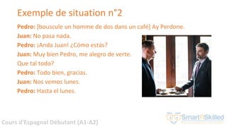 Cours d'Espagnol Débutant (A1-A2)
Exemple de situation n°2
Pedro: [bouscule un homme de dos dans un café] Ay Perdone.
Juan...