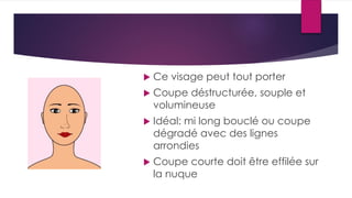  Ce visage peut tout porter
 Coupe déstructurée, souple et
volumineuse
 Idéal: mi long bouclé ou coupe
dégradé avec des lignes
arrondies
 Coupe courte doit être effilée sur
la nuque
 