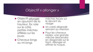  Objectif allonger
en ajoutant de la
hauteur. Ex: raie
sur le côté,
petites mèches
effilées sur les
joues
 Cheveux longs
ou mi longs
 Coupes courtes:
en volume ou
bouclée + petites
mèches floues sur
le devant du
visage
 Un carré dégradé
arrivant au menton
 Pour les cheveux
raides: une grande
mèche descendra
en diagonale sur le
front. Allonger et
affiner la nuque.
Objectif « allonger »
 