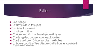 Eviter
 Une frange
 Le dessus de la tête plat
 Les boucles serrées
 La raie au milieu
 Coupes trop structurées et géométriques
 Carrés rigides, coupes courtes plaquées
 Carré court droit à hauteur des maxillaires
 La boule courte effilée découvrant le front et couvrant
à peine les oreilles
 
