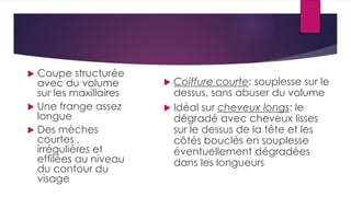  Coupe structurée
avec du volume
sur les maxillaires
 Une frange assez
longue
 Des mèches
courtes ,
irrégulières et
effilées au niveau
du contour du
visage
 Coiffure courte: souplesse sur le
dessus, sans abuser du volume
 Idéal sur cheveux longs: le
dégradé avec cheveux lisses
sur le dessus de la tête et les
côtés bouclés en souplesse
éventuellement dégradées
dans les longueurs
 