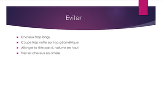 Eviter
 Cheveux trop longs
 Coupe trop nette ou trop géométrique
 Allonger la tête par du volume en haut
 Tirer les cheveux en arrière
 