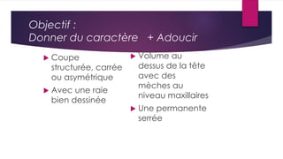Objectif :
Donner du caractère + Adoucir
 Coupe
structurée, carrée
ou asymétrique
 Avec une raie
bien dessinée
 Volume au
dessus de la tête
avec des
mèches au
niveau maxillaires
 Une permanente
serrée
 