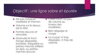  Cheveux courts ou mi
longs
 Ne pas masquer
maxillaire et menton
 Volume sur le dessus
de la tête
 Formes douces et
arrondies
 Dissimuler le front:
frange dégradée,
bombée, irrégulière ou
petites mèches effilées
en épis, ou petites
mèches douces
 Carré court: un peu
de volume au
niveau des
maxillaires
 Bien dégager le
visage
 La nuque: ni trop
dégagée, ni trop de
volume
Objectif : une ligne sobre et épurée
 