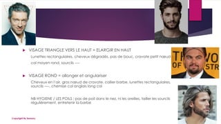  VISAGE TRIANGLE VERS LE HAUT = ELARGIR EN HAUT
Lunettes rectangulaires, cheveux dégradés, pas de bouc, cravate petit nœud
col moyen rond, sourcils ----
 VISAGE ROND = allonger et angulariser
Cheveux en l’air, gros nœud de cravate, collier barbe, lunettes rectangulaires,
sourcils ----, chemise col anglais long col
NB HYGIENE / LES POILS : pas de poil dans le nez, ni les oreilles, tailler les sourcils
régulièrement, entretenir la barbe
19/06/2018Copyright By Sensory
 