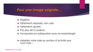 Pour une image soignée…
 Hygiène
 Vêtements repassés, non usés
 Vêtements ajustés
 Pas plus de 3 couleurs
 Accessoires en adéquation avec la morphologie
 Adaptez votre style au secteur d’activité que
vous visez…
Copyright By Sensory / CG Conseil
 