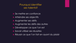 Pourquoi identifier
ses talents?
 Se mettre en confiance
 Atteindre ses objectifs
 Augmenter ses défis
 Augmenter les défis des autres
 Développer ce que l’on est
 Savoir utiliser ses réussites
 Réussir ce que l’on fait en ayant du plaisir
 